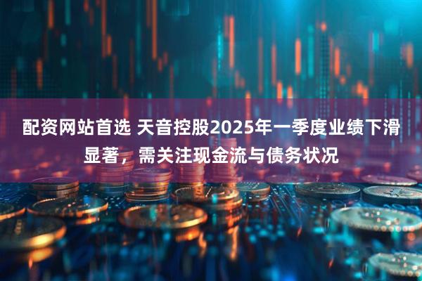 配资网站首选 天音控股2025年一季度业绩下滑显著，需关注现金流与债务状况