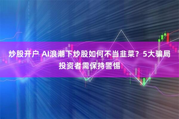 炒股开户 AI浪潮下炒股如何不当韭菜？5大骗局投资者需保持警惕
