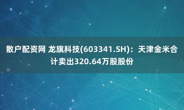 散户配资网 龙旗科技(603341.SH)：天津金米合计卖出320.64万股股份