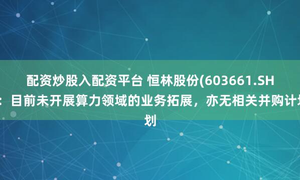 配资炒股入配资平台 恒林股份(603661.SH)：目前未开展算力领域的业务拓展，亦无相关并购计划