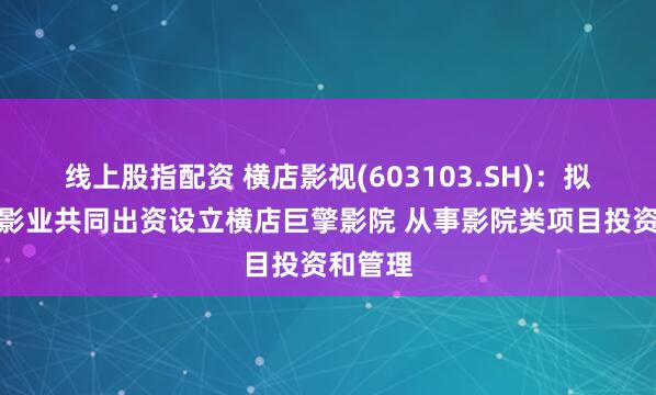线上股指配资 横店影视(603103.SH)：拟与横店影业共同出资设立横店巨擎影院 从事影院类项目投资和管理