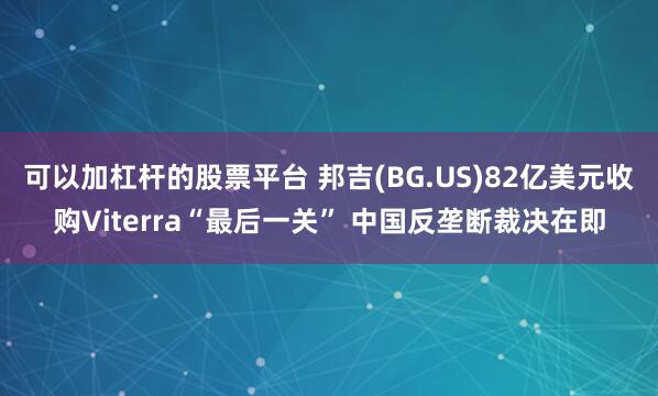 可以加杠杆的股票平台 邦吉(BG.US)82亿美元收购Viterra“最后一关” 中国反垄断裁决在即