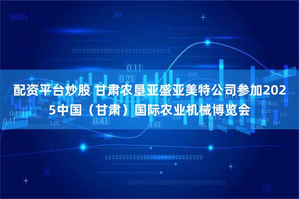 配资平台炒股 甘肃农垦亚盛亚美特公司参加2025中国（甘肃）国际农业机械博览会