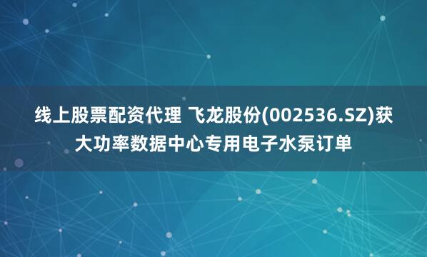 线上股票配资代理 飞龙股份(002536.SZ)获大功率数据中心专用电子水泵订单