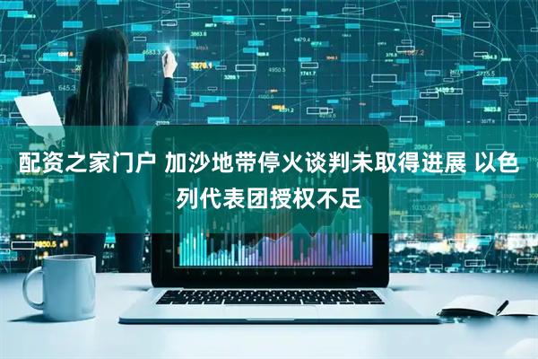 配资之家门户 加沙地带停火谈判未取得进展 以色列代表团授权不足