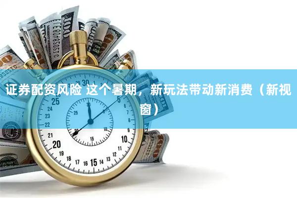 证券配资风险 这个暑期，新玩法带动新消费（新视窗）