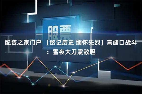 配资之家门户 【铭记历史 缅怀先烈】喜峰口战斗：雪夜大刀震敌胆
