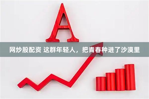 网炒股配资 这群年轻人，把青春种进了沙漠里