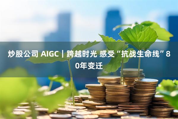 炒股公司 AIGC｜跨越时光 感受“抗战生命线”80年变迁
