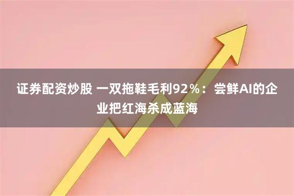 证券配资炒股 一双拖鞋毛利92％：尝鲜AI的企业把红海杀成蓝海