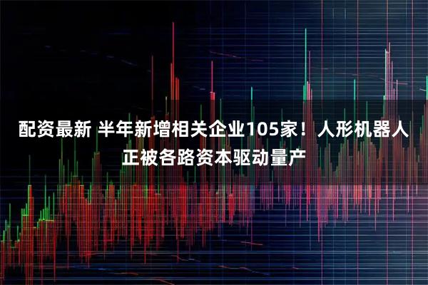 配资最新 半年新增相关企业105家！人形机器人正被各路资本驱动量产