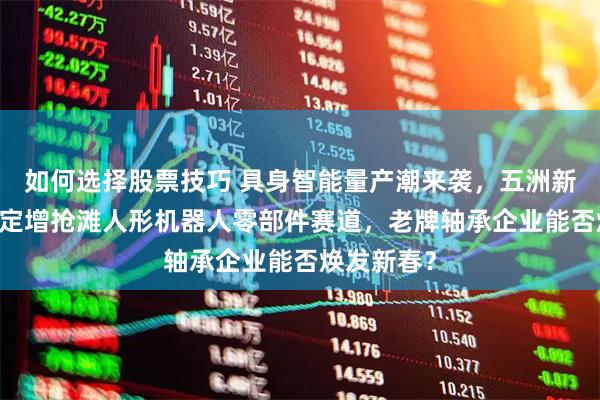如何选择股票技巧 具身智能量产潮来袭，五洲新春10亿元定增抢滩人形机器人零部件赛道，老牌轴承企业能否焕发新春？