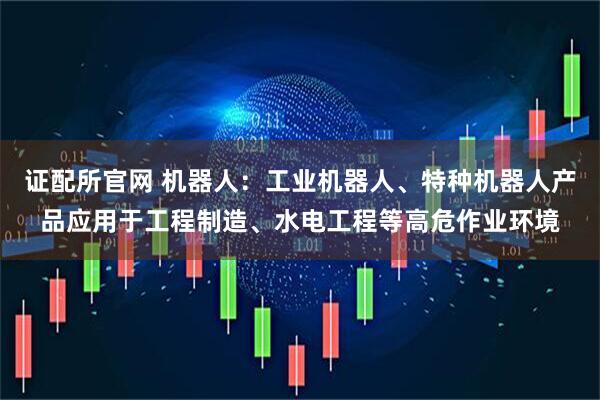 证配所官网 机器人：工业机器人、特种机器人产品应用于工程制造、水电工程等高危作业环境