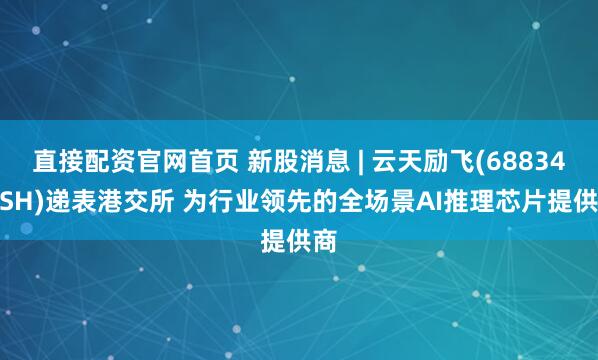 直接配资官网首页 新股消息 | 云天励飞(688343.SH)递表港交所 为行业领先的全场景AI推理芯片提供商