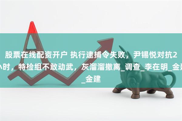 股票在线配资开户 执行逮捕令失败，尹锡悦对抗2小时，特检组不敢动武，灰溜溜撤离_调查_李在明_金建