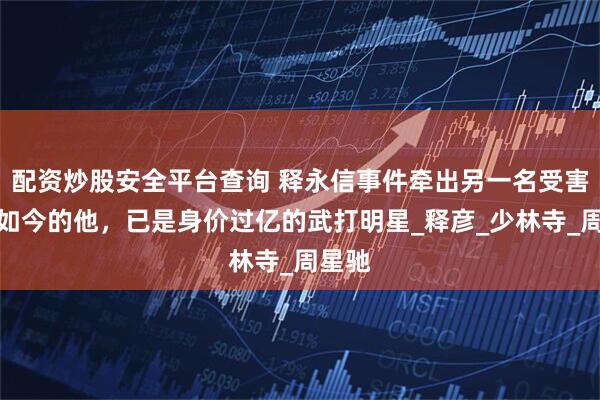 配资炒股安全平台查询 释永信事件牵出另一名受害者，如今的他，已是身价过亿的武打明星_释彦_少林寺_周星驰