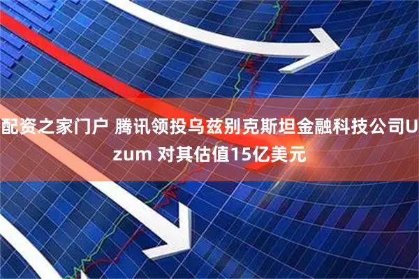 配资之家门户 腾讯领投乌兹别克斯坦金融科技公司Uzum 对其估值15亿美元