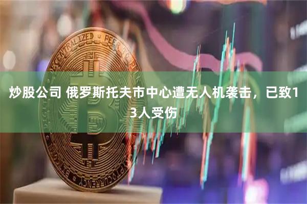 炒股公司 俄罗斯托夫市中心遭无人机袭击，已致13人受伤