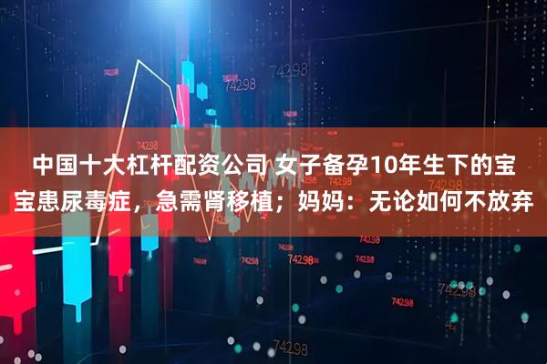 中国十大杠杆配资公司 女子备孕10年生下的宝宝患尿毒症，急需肾移植；妈妈：无论如何不放弃