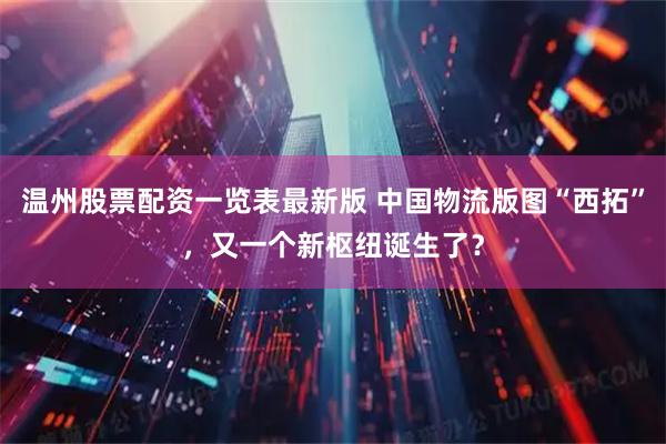 温州股票配资一览表最新版 中国物流版图“西拓”，又一个新枢纽诞生了？