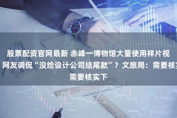股票配资官网最新 赤峰一博物馆大量使用样片视频，网友调侃“没给设计公司结尾款”？文旅局：需要核实下
