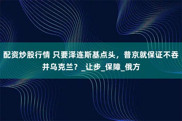 配资炒股行情 只要泽连斯基点头，普京就保证不吞并乌克兰？_让步_保障_俄方