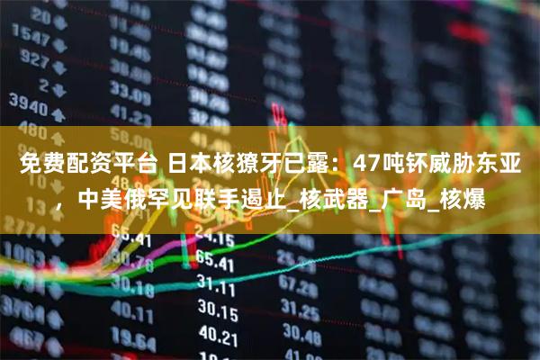 免费配资平台 日本核獠牙已露：47吨钚威胁东亚，中美俄罕见联手遏止_核武器_广岛_核爆