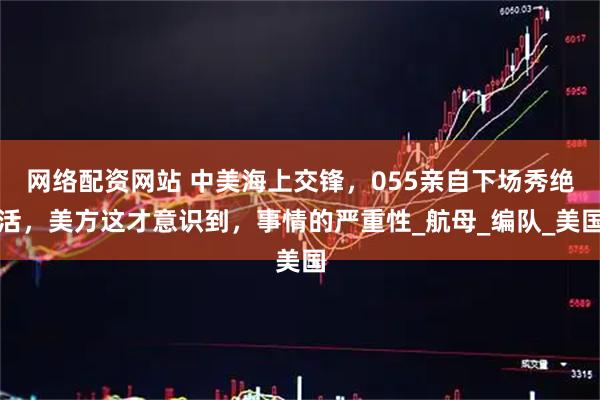 网络配资网站 中美海上交锋，055亲自下场秀绝活，美方这才意识到，事情的严重性_航母_编队_美国