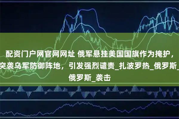 配资门户网官网网址 俄军悬挂美国国旗作为掩护，试图突袭乌军防御阵地，引发强烈谴责_扎波罗热_俄罗斯_袭击