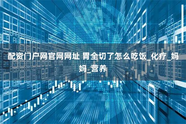 配资门户网官网网址 胃全切了怎么吃饭_化疗_妈妈_营养