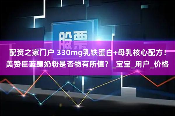 配资之家门户 330mg乳铁蛋白+母乳核心配方！美赞臣蓝臻奶粉是否物有所值？_宝宝_用户_价格