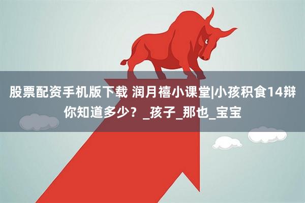 股票配资手机版下载 润月禧小课堂|小孩积食14辩你知道多少？_孩子_那也_宝宝