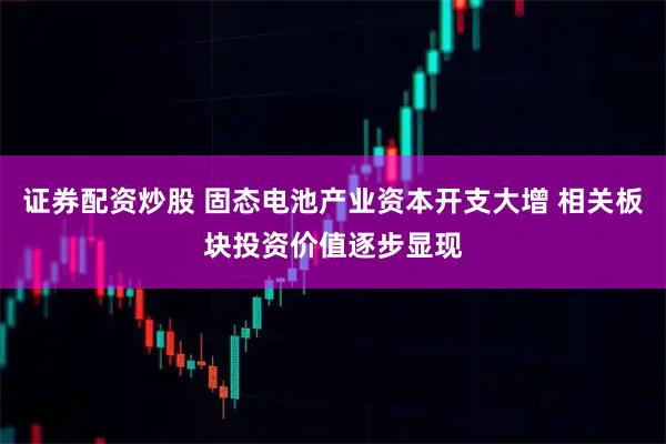 证券配资炒股 固态电池产业资本开支大增 相关板块投资价值逐步显现