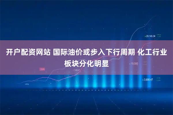 开户配资网站 国际油价或步入下行周期 化工行业板块分化明显