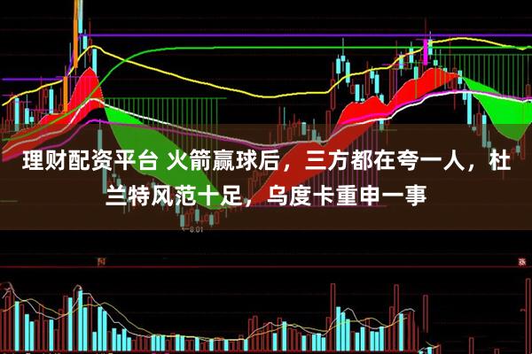 理财配资平台 火箭赢球后，三方都在夸一人，杜兰特风范十足，乌度卡重申一事