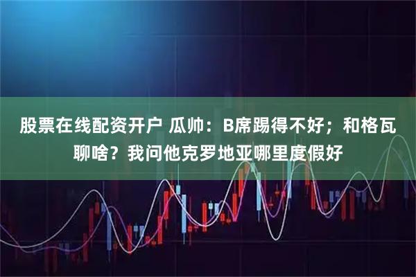 股票在线配资开户 瓜帅：B席踢得不好；和格瓦聊啥？我问他克罗地亚哪里度假好