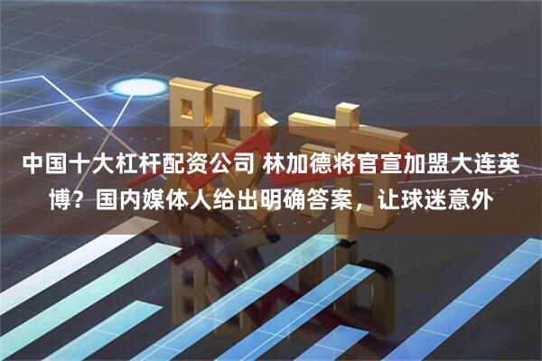中国十大杠杆配资公司 林加德将官宣加盟大连英博？国内媒体人给出明确答案，让球迷意外