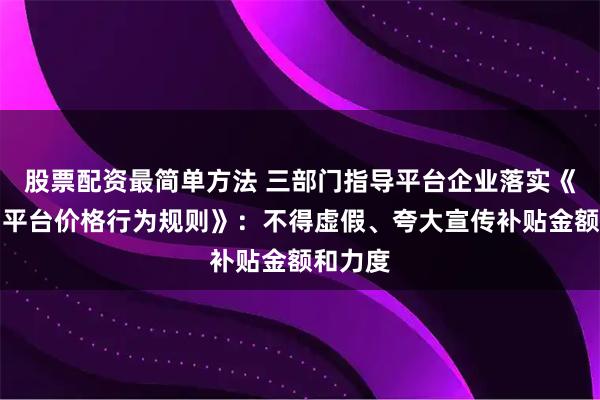 股票配资最简单方法 三部门指导平台企业落实《互联网平台价格行为规则》：不得虚假、夸大宣传补贴金额和力度