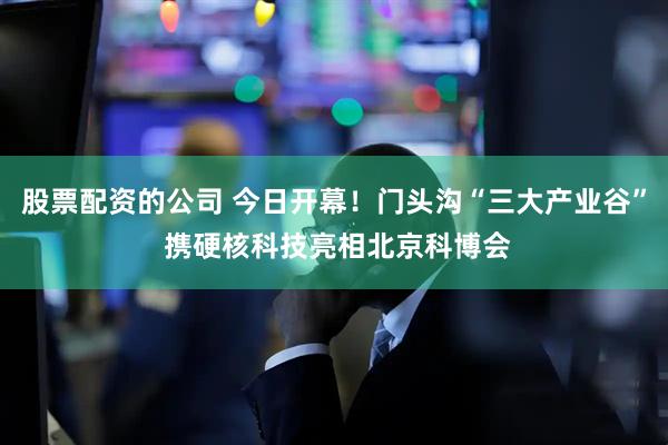 股票配资的公司 今日开幕！门头沟“三大产业谷” 携硬核科技亮相北京科博会