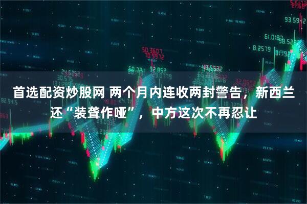 首选配资炒股网 两个月内连收两封警告，新西兰还“装聋作哑”，中方这次不再忍让