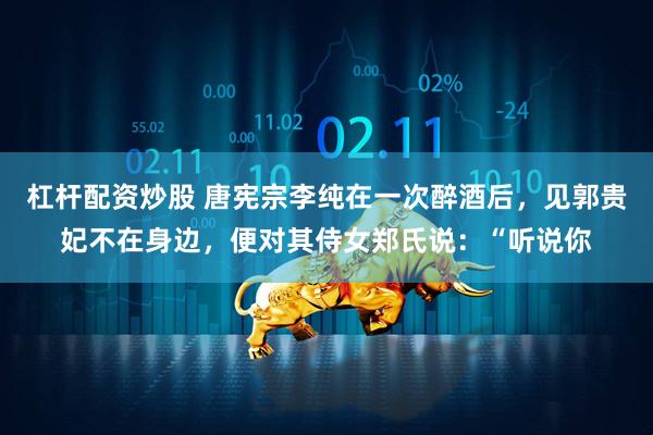 杠杆配资炒股 唐宪宗李纯在一次醉酒后，见郭贵妃不在身边，便对其侍女郑氏说：“听说你