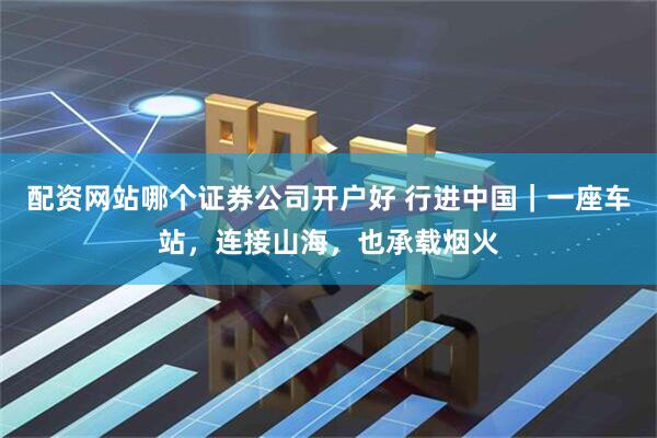 配资网站哪个证券公司开户好 行进中国｜一座车站，连接山海，也承载烟火