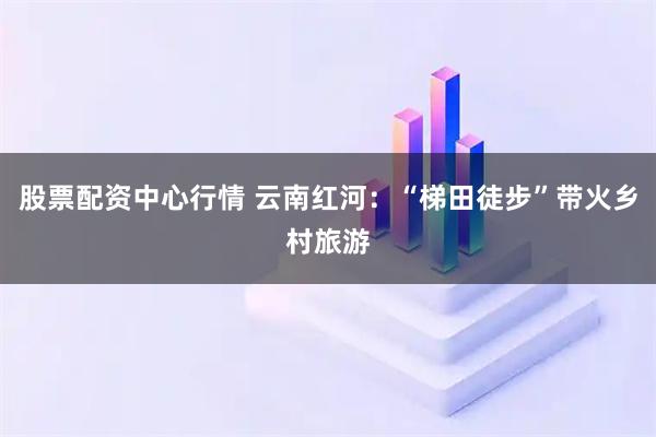 股票配资中心行情 云南红河：“梯田徒步”带火乡村旅游