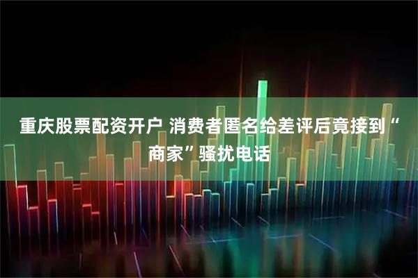 重庆股票配资开户 消费者匿名给差评后竟接到“商家”骚扰电话