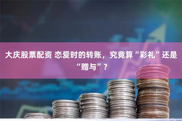 大庆股票配资 恋爱时的转账，究竟算“彩礼”还是“赠与”？